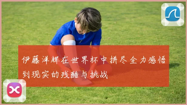 伊藤洋辉在世界杯中拼尽全力感悟到现实的残酷与挑战