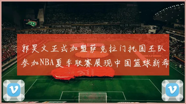 郭昊文正式加盟萨克拉门托国王队参加NBA夏季联赛展现中国篮球新希望