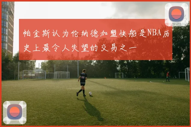 帕金斯认为伦纳德加盟快船是NBA历史上最令人失望的交易之一