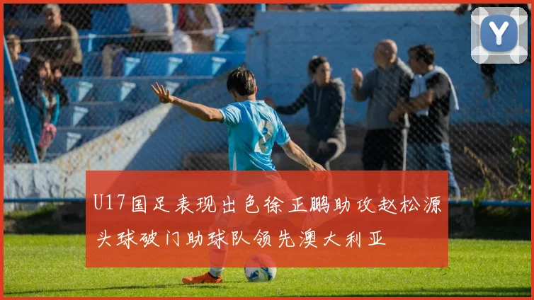 U17国足表现出色徐正鹏助攻赵松源头球破门助球队领先澳大利亚