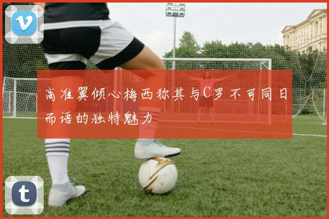 高准翼倾心梅西称其与C罗不可同日而语的独特魅力