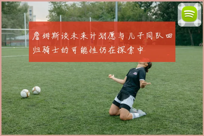 詹姆斯谈未来计划愿与儿子同队回归骑士的可能性仍在探索中