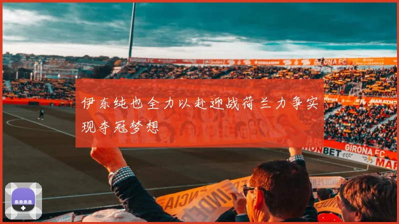 伊东纯也全力以赴迎战荷兰力争实现夺冠梦想