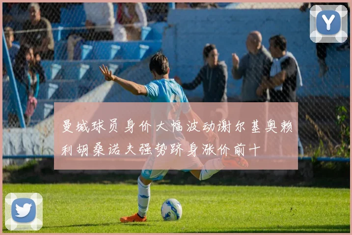 曼城球员身价大幅波动谢尔基奥赖利胡桑诺夫强势跻身涨价前十