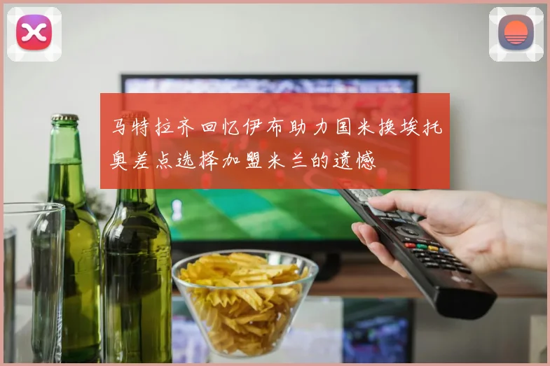 马特拉齐回忆伊布助力国米换埃托奥差点选择加盟米兰的遗憾
