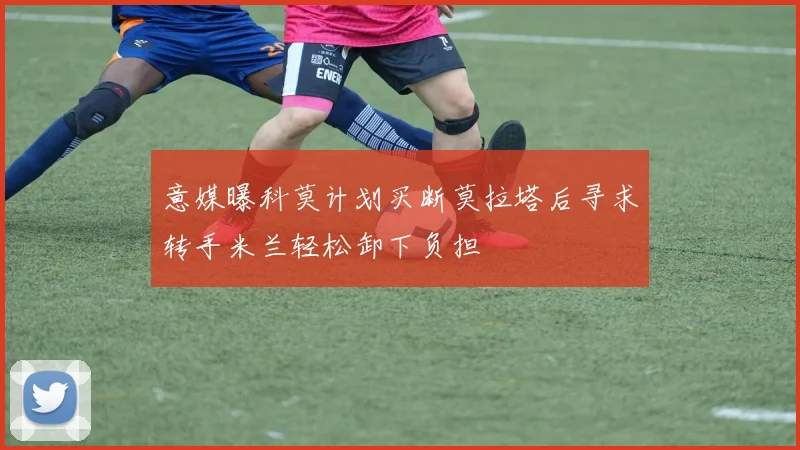意媒曝科莫计划买断莫拉塔后寻求转手米兰轻松卸下负担