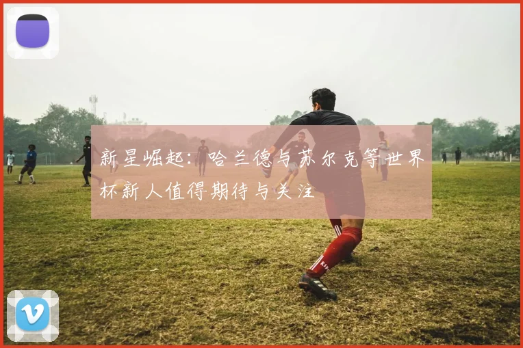 新星崛起：哈兰德与苏尔克等世界杯新人值得期待与关注