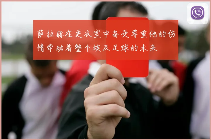 萨拉赫在更衣室中备受尊重他的伤情牵动着整个埃及足球的未来