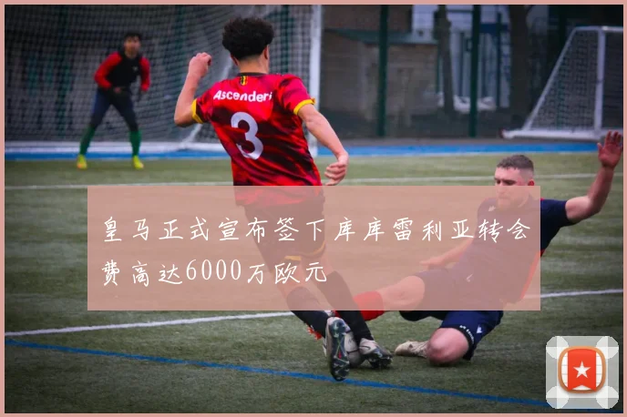皇马正式宣布签下库库雷利亚转会费高达6000万欧元